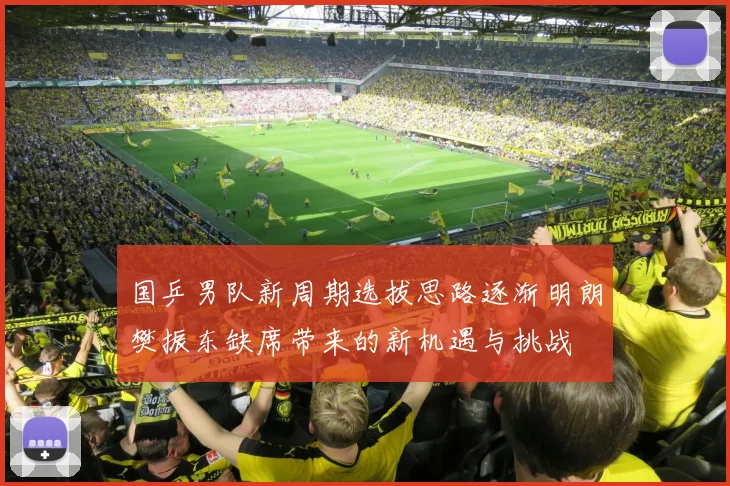 国乒男队新周期选拔思路逐渐明朗樊振东缺席带来的新机遇与挑战