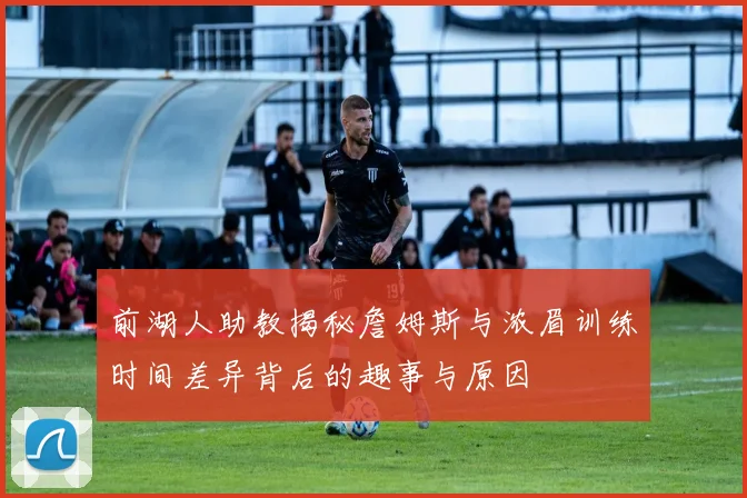 前湖人助教揭秘詹姆斯与浓眉训练时间差异背后的趣事与原因