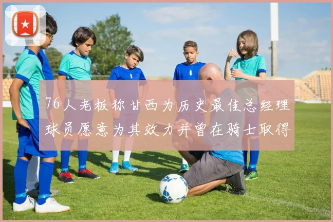 76人老板称甘西为历史最佳总经理球员愿意为其效力并曾在骑士取得成功