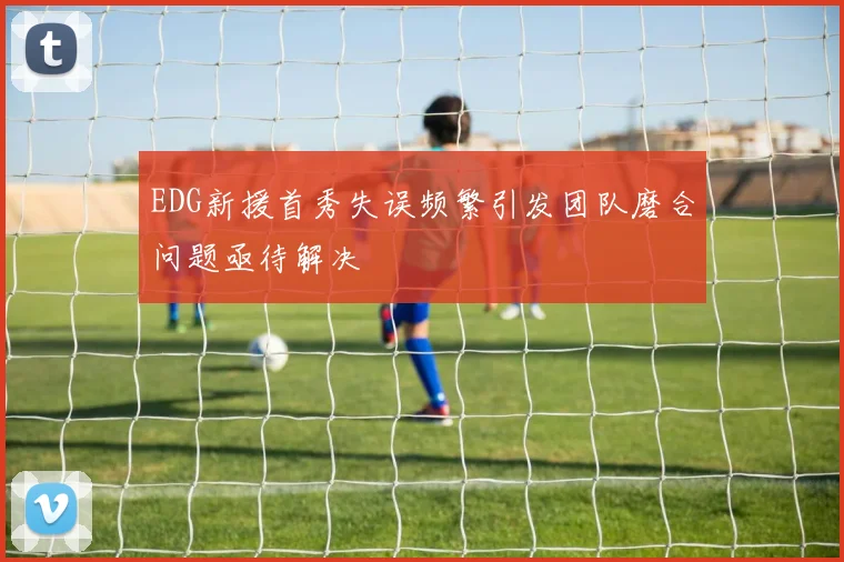 EDG新援首秀失误频繁引发团队磨合问题亟待解决