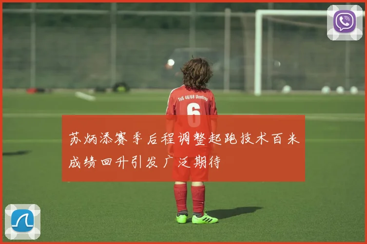 苏炳添赛季后程调整起跑技术百米成绩回升引发广泛期待