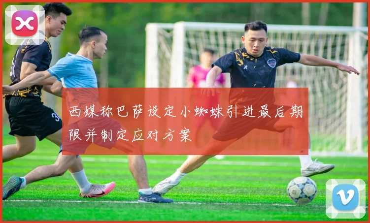 西媒称巴萨设定小蜘蛛引进最后期限并制定应对方案